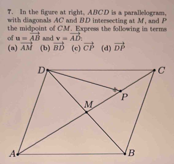 In the figure at right, ABCD is a parallelogram,
with diagonals AC and BD intersecting at M, and P
the midpoint of CM. Express the following in terms
of u=vector AB and v=vector AD :
(a) vector AM (b) vector BD (c) vector CP (d) vector DP