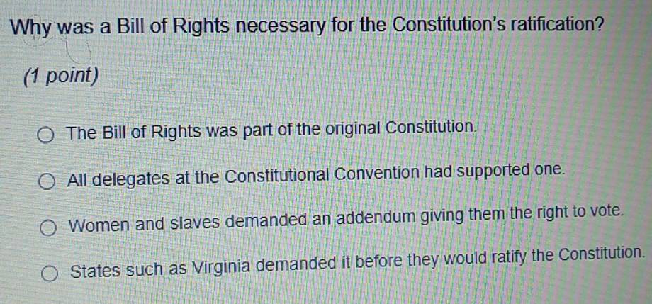 Why was a Bill of Rights necessary for the Constitution's ratification?
(1 point)
The Bill of Rights was part of the original Constitution.
All delegates at the Constitutional Convention had supported one.
Women and slaves demanded an addendum giving them the right to vote.
States such as Virginia demanded it before they would ratify the Constitution.