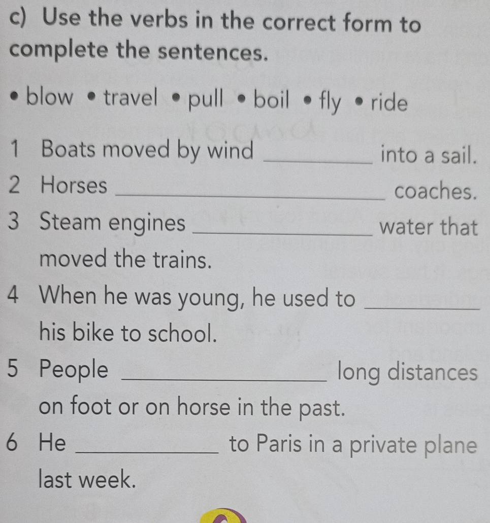 Use the verbs in the correct form to 
complete the sentences. 
blow • travel • pull •boil • fly • ride 
1 Boats moved by wind _into a sail. 
2 Horses _coaches. 
3 Steam engines _water that 
moved the trains. 
4 When he was young, he used to_ 
his bike to school. 
5 People _long distances 
on foot or on horse in the past. 
6 He _to Paris in a private plane 
last week.