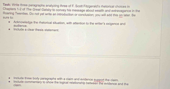 Task: Write three paragraphs analyzing three of F. Scott Fitzgerald's rhetorical choices in 
Chapters 1 -2 of The Great Gatsby to convey his message about wealth and extravagance in the 
Roaring Twenties. Do not yet write an introduction or conclusion; you will add this on later. Be 
sure to: 
Acknowledge the rhetorical situation, with attention to the writer's exigence and 
audience. 
Include a clear thesis statement. 
Include three body paragraphs with a claim and evidence support the claim. 
Include commentary to show the logical relationship between the evidence and the 
claim.