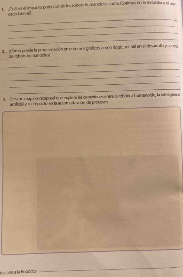 ¿Cuál es el impacto potencial de los robots humanoides como Optimus en la industria y el mer. 
_ 
cado laboral? 
_ 
_ 
_ 
2. ¿Cómo puede la programación en entornos gráficos, como Rogic, ser útil en el desarrollo y control 
de robots humanoides? 
_ 
_ 
_ 
_ 
_ 
3. Crea un mapa conceptual que explore las conexiones entre la robótica humanoide, la inteligencia 
artificial y su impacto en la automatización de procesos. 
_ 
_ 
ducción a la Robótica 
_
