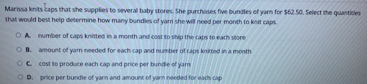 Marissa knits caps that she supplies to several baby stores. She purchases five bundles of yarn for $62.50. Select the quantities
that would best help determine how many bundles of yarn she will need per month to knit caps.
A. number of caps knitted in a month and cost to ship the caps to each store
B. amount of yarn needed for each cap and number of caps knitted in a month
C. cost to produce each cap and price per bundle of yarn
D. price per bundle of yarn and amount of yarn needed for each cap