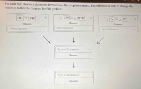 For each box, choose a statement format from the dropdown menu. You will then be able to change the 
letters to match the diagram for this problem.
HG≌ overline VW GHI≌ △ WVU ∠ G≌ ∠ W
Reason: Reason: Reason: 
Select Reason Select Reason Select Reason 
Type of Statement . 
Reason: 
Type of Statement 
Reason: