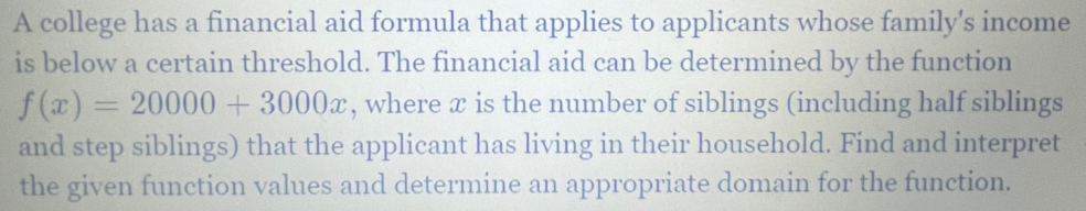 A college has a financial aid formula that applies to applicants whose family's income 
is below a certain threshold. The financial aid can be determined by the function
f(x)=20000+3000x , where æ is the number of siblings (including half siblings 
and step siblings) that the applicant has living in their household. Find and interpret 
the given function values and determine an appropriate domain for the function.