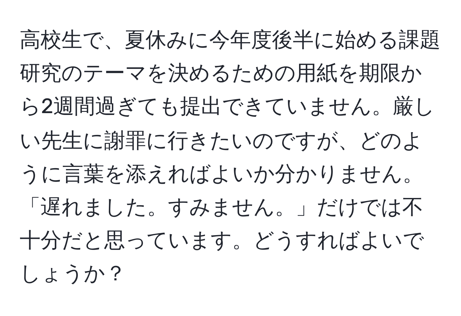 高校生で、夏休みに今年度後半に始める課題研究のテーマを決めるための用紙を期限から2週間過ぎても提出できていません。厳しい先生に謝罪に行きたいのですが、どのように言葉を添えればよいか分かりません。「遅れました。すみません。」だけでは不十分だと思っています。どうすればよいでしょうか？