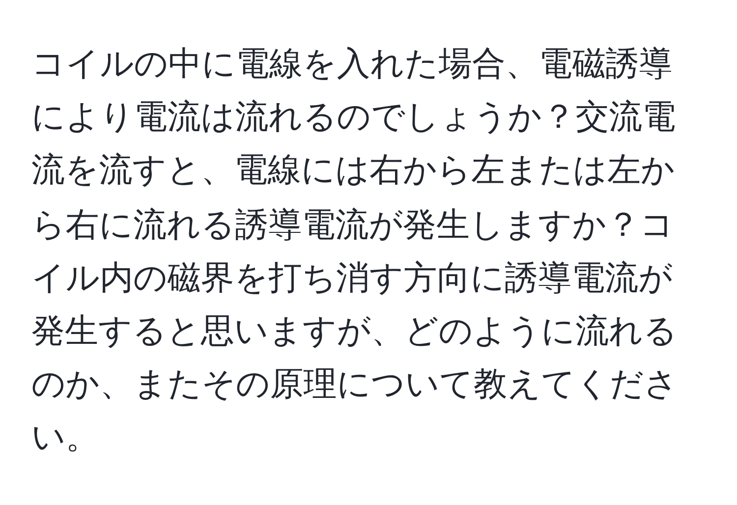 コイルの中に電線を入れた場合、電磁誘導により電流は流れるのでしょうか？交流電流を流すと、電線には右から左または左から右に流れる誘導電流が発生しますか？コイル内の磁界を打ち消す方向に誘導電流が発生すると思いますが、どのように流れるのか、またその原理について教えてください。