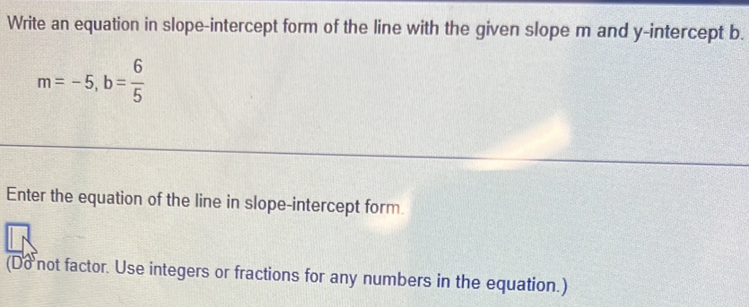 Write an equation in slope-intercept form of the line with the given slope m and y-intercept b.
m=-5, b= 6/5 
Enter the equation of the line in slope-intercept form. 
(Do not factor. Use integers or fractions for any numbers in the equation.)