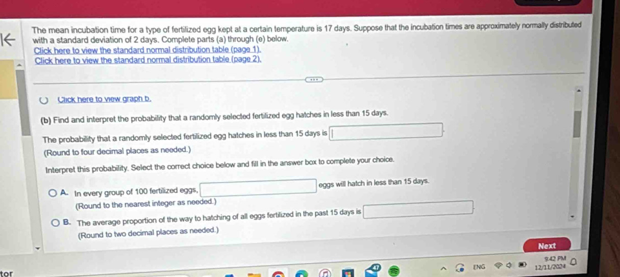 The mean incubation time for a type of fertilized egg kept at a certain temperature is 17 days. Suppose that the incubation times are approximately normally distributed
1← with a standard deviation of 2 days. Complete parts (a) through (e) below.
Click here to view the standard normal distribution table (page 1).
Click here to view the standard normal distribution table (page 2).
Click here to view graph b.
(b) Find and interpret the probability that a randomly selected fertilized egg hatches in less than 15 days.
The probability that a randomly selected fertilized egg hatches in less than 15 days is □
(Round to four decimal places as needed.)
Interpret this probability. Select the correct choice below and fill in the answer box to complete your choice.
A. In every group of 100 fertilized eggs, □ eggs will hatch in less than 15 days.
(Round to the nearest integer as needed.)
B. The average proportion of the way to hatching of all eggs fertilized in the past 15 days is □
(Round to two decimal places as needed.)
Next
9:42 PM
ENG Q 12/11/2024
tor