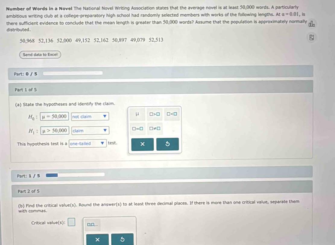 Number of Words in a Novel The National Novel Writing Association states that the average novel is at least 50,000 words. A particularly 
ambitious writing club at a college-preparatory high school had randomly selected members with works of the following lengths. At alpha =0.01 , is 
there sufficient evidence to conclude that the mean length is greater than 50,000 words? Assume that the population is approximately normally 
distributed.
50,968 52,136 52,000 49,152 52,162 50,897 49,079 52,513
Send data to Excel 
Part: 0 / 5 
Part 1 of 5 
(a) State the hypotheses and identify the claim.
H_0 : mu =50,000 not claim
μ □ >□ □
H_1 : mu >50,000 claim
□ =□ □ != □
This hypothesis test is a one-tailed test. × 5 
Part: 1 / 5 
Part 2 of 5 
(b) Find the critical value(s). Round the answer(s) to at least three decimal places. If there is more than one critical value, separate them 
with commas. 
Critical value(s): □ □,□,... 
×