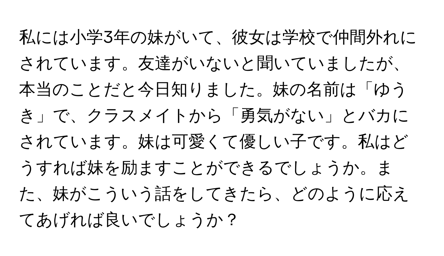 私には小学3年の妹がいて、彼女は学校で仲間外れにされています。友達がいないと聞いていましたが、本当のことだと今日知りました。妹の名前は「ゆうき」で、クラスメイトから「勇気がない」とバカにされています。妹は可愛くて優しい子です。私はどうすれば妹を励ますことができるでしょうか。また、妹がこういう話をしてきたら、どのように応えてあげれば良いでしょうか？