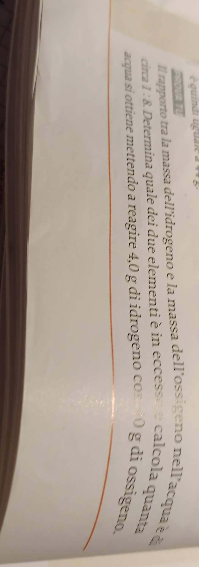 é quindi uguale à 44 g. 
2SOVA 
Il rapporto tra la massa dell'idrogeno e la massa dell'ossigeno nell'acqua é d 
circa 1:8. A. Determina quale dei due elementi è in eccesse e calcola quanta 
acqua si ottiene mettendo a reagire 4,0 g di idrogeno con10 g di ossigeno.