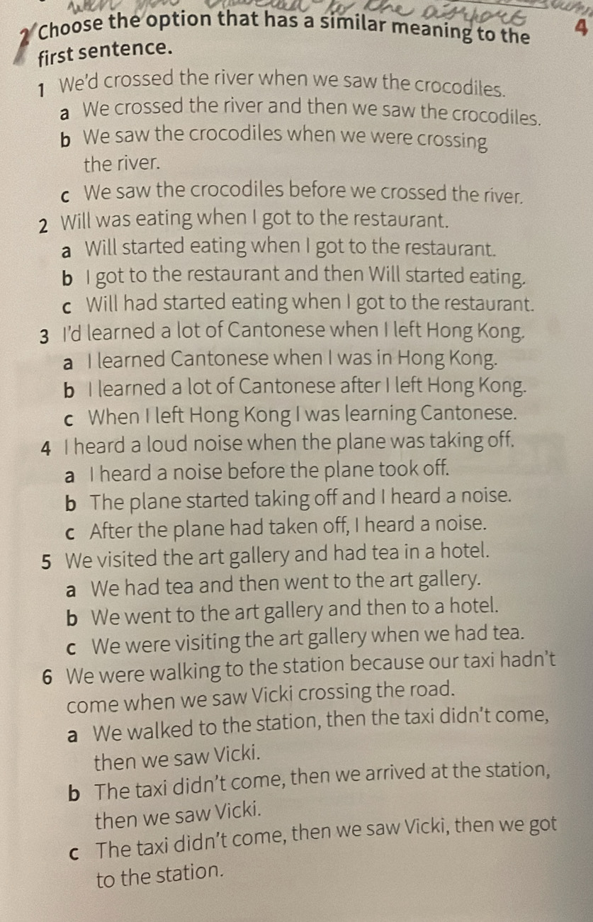 Choose the option that has a similar meaning to the 4
first sentence.
1 We'd crossed the river when we saw the crocodiles.
a We crossed the river and then we saw the crocodiles.
b We saw the crocodiles when we were crossing
the river.
c We saw the crocodiles before we crossed the river.
2 Will was eating when I got to the restaurant.
a Will started eating when I got to the restaurant.
b I got to the restaurant and then Will started eating.
c Will had started eating when I got to the restaurant.
3 I'd learned a lot of Cantonese when I left Hong Kong.
a I learned Cantonese when I was in Hong Kong.
b I learned a lot of Cantonese after I left Hong Kong.
c When I left Hong Kong I was learning Cantonese.
4 I heard a loud noise when the plane was taking off.
a I heard a noise before the plane took off.
b The plane started taking off and I heard a noise.
c After the plane had taken off, I heard a noise.
5 We visited the art gallery and had tea in a hotel.
a We had tea and then went to the art gallery.
b We went to the art gallery and then to a hotel.
c We were visiting the art gallery when we had tea.
6 We were walking to the station because our taxi hadn’t
come when we saw Vicki crossing the road.
a We walked to the station, then the taxi didn’t come,
then we saw Vicki.
b The taxi didn’t come, then we arrived at the station,
then we saw Vicki.
c The taxi didn’t come, then we saw Vicki, then we got
to the station.