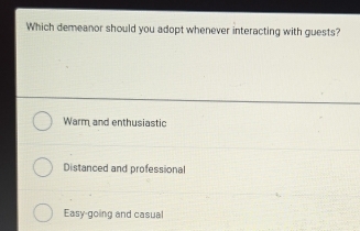 Which demeanor should you adopt whenever interacting with guests?
Warm and enthusiastic
Distanced and professional
Easy-going and casual