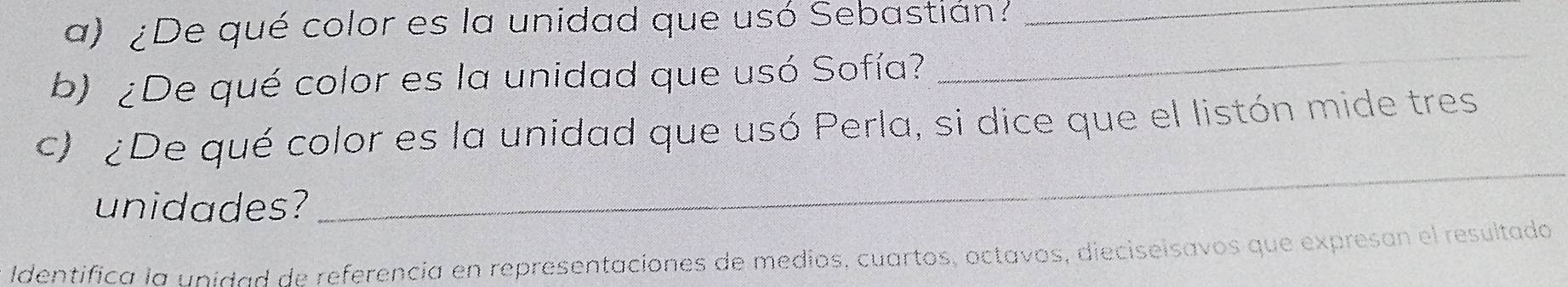 ¿De qué color es la unidad que usó Sebastián?_ 
b) ¿De qué color es la unidad que usó Sofía? 
_ 
_ 
c) ¿De qué color es la unidad que usó Perla, si dice que el listón mide tres 
unidades? 
Identifica la unidad de referencia en representaciones de medios, cuartos, octavos, dieciseisavos que expresan el resultado