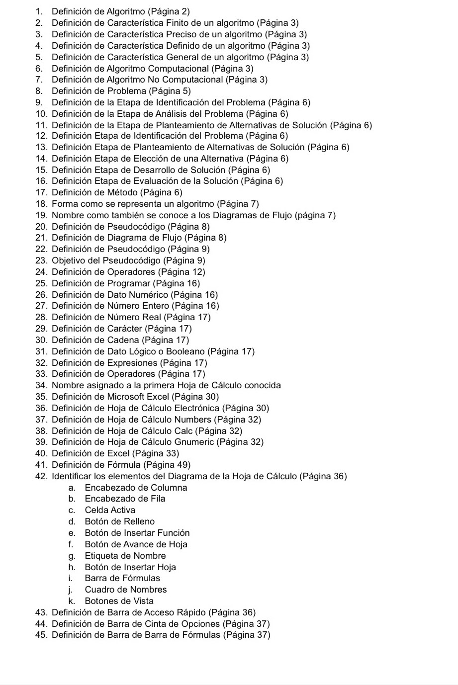 Definición de Algoritmo (Página 2)
2. Definición de Característica Finito de un algoritmo (Página 3)
3. Definición de Característica Preciso de un algoritmo (Página 3)
4. Definición de Característica Definido de un algoritmo (Página 3)
5. Definición de Característica General de un algoritmo (Página 3)
6. Definición de Algoritmo Computacional (Página 3)
7. Definición de Algoritmo No Computacional (Página 3)
8. Definición de Problema (Página 5)
9. Definición de la Etapa de Identificación del Problema (Página 6)
10. Definición de la Etapa de Análisis del Problema (Página 6)
11. Definición de la Etapa de Planteamiento de Alternativas de Solución (Página 6)
12. Definición Etapa de Identificación del Problema (Página 6)
13. Definición Etapa de Planteamiento de Alternativas de Solución (Página 6)
14. Definición Etapa de Elección de una Alternativa (Página 6)
15. Definición Etapa de Desarrollo de Solución (Página 6)
16. Definición Etapa de Evaluación de la Solución (Página 6)
17. Definición de Método (Página 6)
18. Forma como se representa un algoritmo (Página 7)
19. Nombre como también se conoce a los Diagramas de Flujo (página 7)
20. Definición de Pseudocódigo (Página 8)
21. Definición de Diagrama de Flujo (Página 8)
22. Definición de Pseudocódigo (Página 9)
23. Objetivo del Pseudocódigo (Página 9)
24. Definición de Operadores (Página 12)
25. Definición de Programar (Página 16)
26. Definición de Dato Numérico (Página 16)
27. Definición de Número Entero (Página 16)
28. Definición de Número Real (Página 17)
29. Definición de Carácter (Página 17)
30. Definición de Cadena (Página 17)
31. Definición de Dato Lógico o Booleano (Página 17)
32. Definición de Expresiones (Página 17)
33. Definición de Operadores (Página 17)
34. Nombre asignado a la primera Hoja de Cálculo conocida
35. Definición de Microsoft Excel (Página 30)
36. Definición de Hoja de Cálculo Electrónica (Página 30)
37. Definición de Hoja de Cálculo Numbers (Página 32)
38. Definición de Hoja de Cálculo Calc (Página 32)
39. Definición de Hoja de Cálculo Gnumeric (Página 32)
40. Definición de Excel (Página 33)
41. Definición de Fórmula (Página 49)
42. Identificar los elementos del Diagrama de la Hoja de Cálculo (Página 36)
a. Encabezado de Columna
b. Encabezado de Fila
c. Celda Activa
d. Botón de Relleno
e. Botón de Insertar Función
f. Botón de Avance de Hoja
g. Etiqueta de Nombre
h. Botón de Insertar Hoja
i. Barra de Fórmulas
j. Cuadro de Nombres
k. Botones de Vista
43. Definición de Barra de Acceso Rápido (Página 36)
44. Definición de Barra de Cinta de Opciones (Página 37)
45. Definición de Barra de Barra de Fórmulas (Página 37)