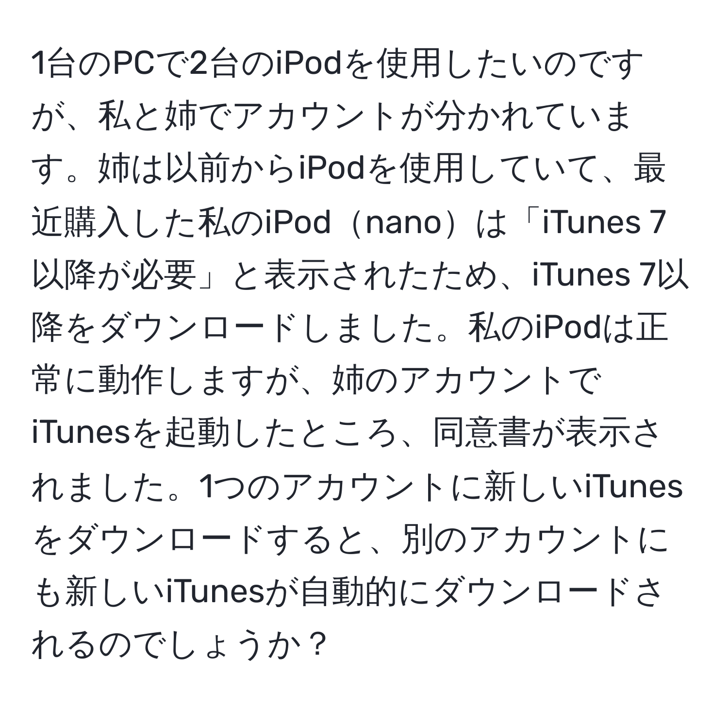 1台のPCで2台のiPodを使用したいのですが、私と姉でアカウントが分かれています。姉は以前からiPodを使用していて、最近購入した私のiPodnanoは「iTunes 7以降が必要」と表示されたため、iTunes 7以降をダウンロードしました。私のiPodは正常に動作しますが、姉のアカウントでiTunesを起動したところ、同意書が表示されました。1つのアカウントに新しいiTunesをダウンロードすると、別のアカウントにも新しいiTunesが自動的にダウンロードされるのでしょうか？