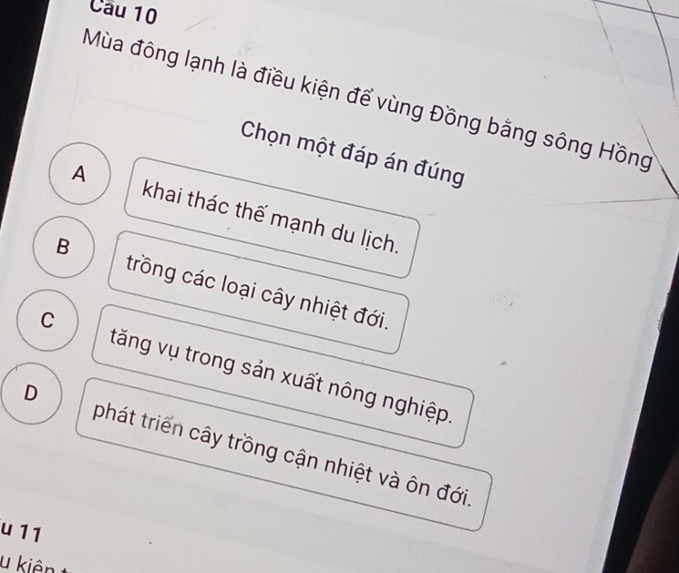 Mùa đông lạnh là điều kiện để vùng Đồng bằng sông Hồng
Chọn một đáp án đúng
A khai thác thế mạnh du lịch.
B trồng các loại cây nhiệt đới.
C tăng vụ trong sản xuất nông nghiệp.
D phát triển cây trồng cận nhiệt và ôn đới.
u 11
u kiên