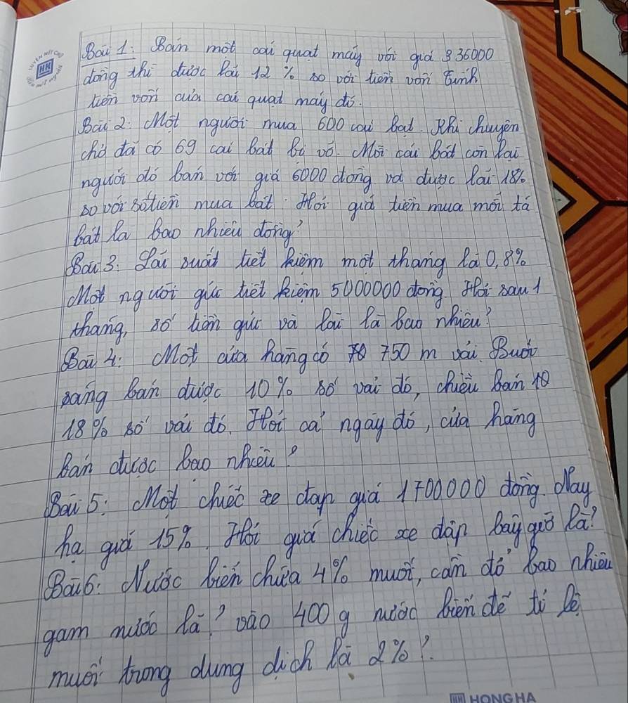 Bau 1: Ban mot cai quat may vói giò 836000
dong thi dāod Bai 12 y so vài ten ván tunk 
hién von cuà cai quat may dó. 
Bai 2 cHot nguāi mua 600 caw Bat Wh huyen 
ohò dā có 6g cai bai Bi zó. (oi cài bàt con Bau 
nguòi do ban vèi giā 6000 dong vǎ dutic lau 18
so vói Bohen mua bàt Moi qiò tēn mua mài tá 
bat la Ba0 Nhien dong' 
Boa 3: Sau suad ket Riem mot thang Ra 0, 8%
Mot nguoi gur hei Riem 5000000 dong foi sau? 
Mhang, s han giu và làu la bao Nièu? 
Bai L. cot aia hamgc0 50 m vái Buài 
gang Bain duigc 10 % 8ó vài do, Qhuèi Bàin 10
18% o 30 pài dó. Hoi cai ngay do, cia Rāng 
Ban cudc Ba0 nQicei? 
Bow 5: ot cluái ae can qiá 1700000 doing. day 
ha guá 15%. Hi guá chui ae dàn bayquǒ Rà? 
Qāó: Wuóc bièn chia 4% musi, can dò bāo Mhiān 
gam muáo Rā`Dào 400 g muioc Bièn dè tì 
muci huong duing dickh la %6?