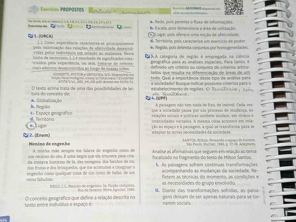 Exercícies ADICIONAIS disponívels em:
Exercícios PROPOSTOS estd  suulad
Da teoria, leia os tópicos 2, 2.A, 2.B, 2.C, 2.C.1, 2.D, 2.E, 2.F e 2.F.1 a. Rede, pois permite o fluxo de informações.
Exercícios de: Tarefa a Aprofundamento  Lidero! b. Escala, pois dimensiona a área de utilização.
1. (URCA) c Lugar, pois oferece uma noção de afetividade.
() Como experiência caracteriza-se principalmente de Território, pois caracteriza um exercício de poder.
pela valorização das relações de afetividade desenvol- e. Região, pois delimita conjuntos por homogeneidades.
vidas pelos indivíduos em relação ao ambiente. Nesta
linha de raciocínio, (..) é resultado de significados cons- 13.A categoria de região é empregada na ciência
truídos pela experiência, ou seja, trata-se de referen- geográfica para as análises espaciais. Para tanto, é
ciais afetivos desenvolvidos ao longo de nossas vidas. definido um critério ou conjunto de critérios articu-
GIOMETTI, PITTON e ORTIGOZA, S/D. Disponível em lados que resulta na diferenciação de áreas de um
https://acervodigital.unesp.br/bitstream/123456789/ todo. Qual a importância deste tipo de análise para
47175/1/u1_d22_v9_t02.pdf. Acesso em 03/02/22. a sociedade? Busque indicar possíveis critérios para o
O texto acima trata de uma das possibilidades de lei- estabelecimento de regiões. O Xoodtoçãs y o0os
tura do conceito de:     o u .
a. Globalização
4. (UPF)
b. Região A paisagem não tem nada de fixo, de imóvel. Cada vez. Espaço geográfico que a sociedade passa por um processo de mudança, as
relações sociais e políticas também mudam, em ritmos e
d. Território
intensidades variados. A mesma coisa acontece em rela-
e. Lugar ção ao espaço e à paisagem, a qual se transforma para se
adaptar às novas necessidades da sociedade.
2. (Enem)
SANTOS, Milton. Pensando o espaço do homem.
Menino de engenho  São Paulo: Hucitec, 1986, p. 37-38. Adaptado.
A minha mãe sempre me falava do engenho como de Analise as afirmativas que seguem em relação ao tema
um recanto do céu. E uma negra que ela trouxera para cria- focalizado no fragmento do texto de Milton Santos.
da contava histórias de lá, das moagens, dos banhos de rio,
das frutas e dos brinquedos, que me acostumei a imaginar o I As paisagens sofrem contínuas transformações
engenho como qualquer coisa de um conto de fadas, de um acompanhando as mudanças da sociedade. Re-
reino fabuloso.
fletem as técnicas do momento, as condições e
as necessidades do grupo envolvido.
RBGO, J. L. Menino de engenho. In: Ficção completa.
Rio de Janeiro: Nova Aguilar, 1986.  I Diante das transformações sofridas, as paisa-
O conceito geográfico que define a relação descrita no gens deixam de ser apenas naturais para se tor-
texto entre indivíduo e espaço é: narem sociais.
424