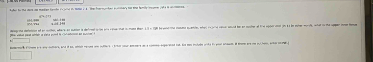 Refer to the data on median family income in Table 7.1. The five-number summary for the family income data is as follows.
$74.07)
$56,994 $66,880 $105,348 $83,648
Using the definition of an outlier, where an outiler is defined to be any value that is more than 1.5 × IQR beyond the closest quartile, what income value would be an outlier at the upper end (im8) In other words, what is the upper inner fence
(the value past which a data point is considered an outlier)?
□ 
Determins if there are any outliers, and if so, which values are outliers. (Enter your answers as a comma-separated list. Do not include units in your answer. If there are no outliers, enter NONE.)
□ 