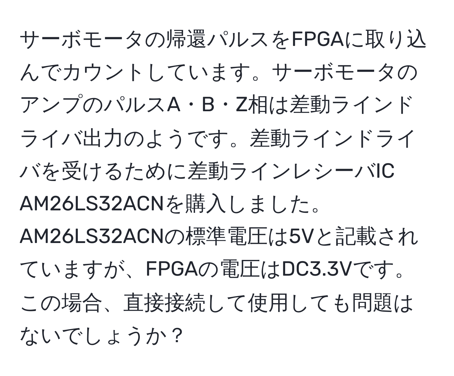 サーボモータの帰還パルスをFPGAに取り込んでカウントしています。サーボモータのアンプのパルスA・B・Z相は差動ラインドライバ出力のようです。差動ラインドライバを受けるために差動ラインレシーバIC AM26LS32ACNを購入しました。AM26LS32ACNの標準電圧は5Vと記載されていますが、FPGAの電圧はDC3.3Vです。この場合、直接接続して使用しても問題はないでしょうか？