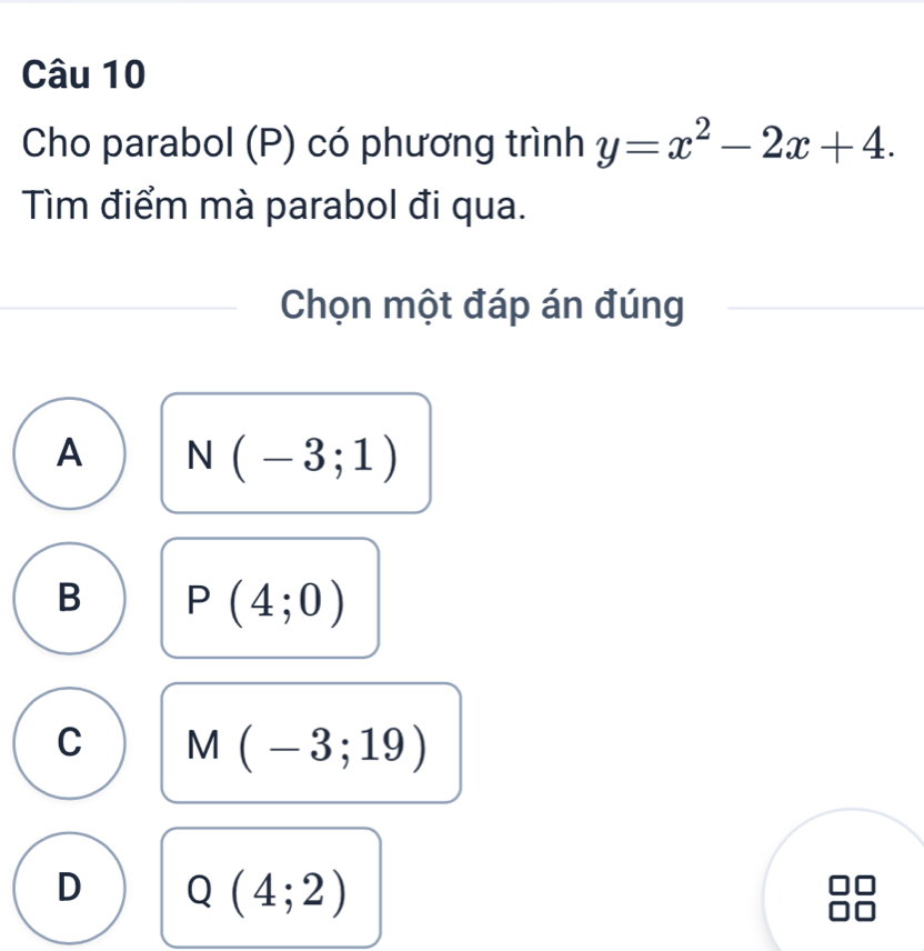 Cho parabol (P) có phương trình y=x^2-2x+4. 
Tìm điểm mà parabol đi qua.
Chọn một đáp án đúng
A N(-3;1)
B P(4;0)
C M(-3;19)
D Q(4;2)