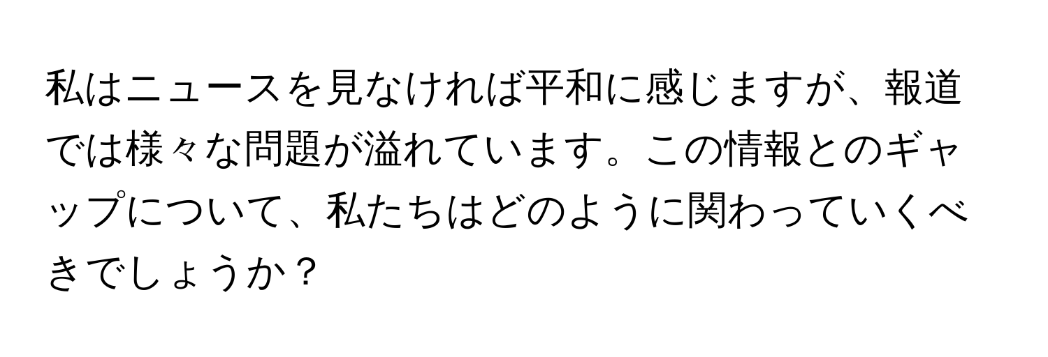 私はニュースを見なければ平和に感じますが、報道では様々な問題が溢れています。この情報とのギャップについて、私たちはどのように関わっていくべきでしょうか？