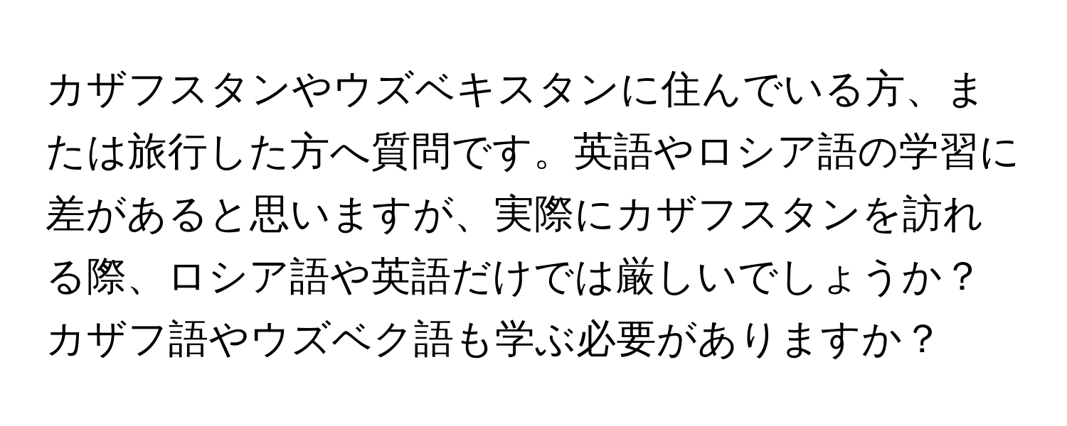 カザフスタンやウズベキスタンに住んでいる方、または旅行した方へ質問です。英語やロシア語の学習に差があると思いますが、実際にカザフスタンを訪れる際、ロシア語や英語だけでは厳しいでしょうか？カザフ語やウズベク語も学ぶ必要がありますか？