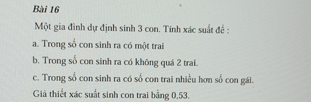 Một gia đình dự định sinh 3 con. Tính xác suất đề : 
a. Trong số con sinh ra có một trai 
b. Trong số con sinh ra có không quá 2 trai. 
c. Trong số con sinh ra có số con trai nhiều hơn số con gái. 
Giả thiết xác suất sinh con trai bằng 0,53.