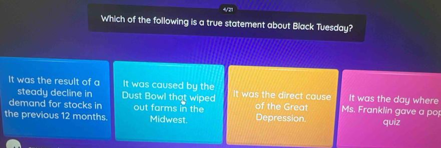 4/21
Which of the following is a true statement about Black Tuesday?
It was the result of a It was caused by the
steady decline in Dust Bowl that wiped It was the direct cause It was the day where
demand for stocks in out farms in the of the Great Ms. Franklin gave a pop
the previous 12 months. Midwest. Depression. quiz