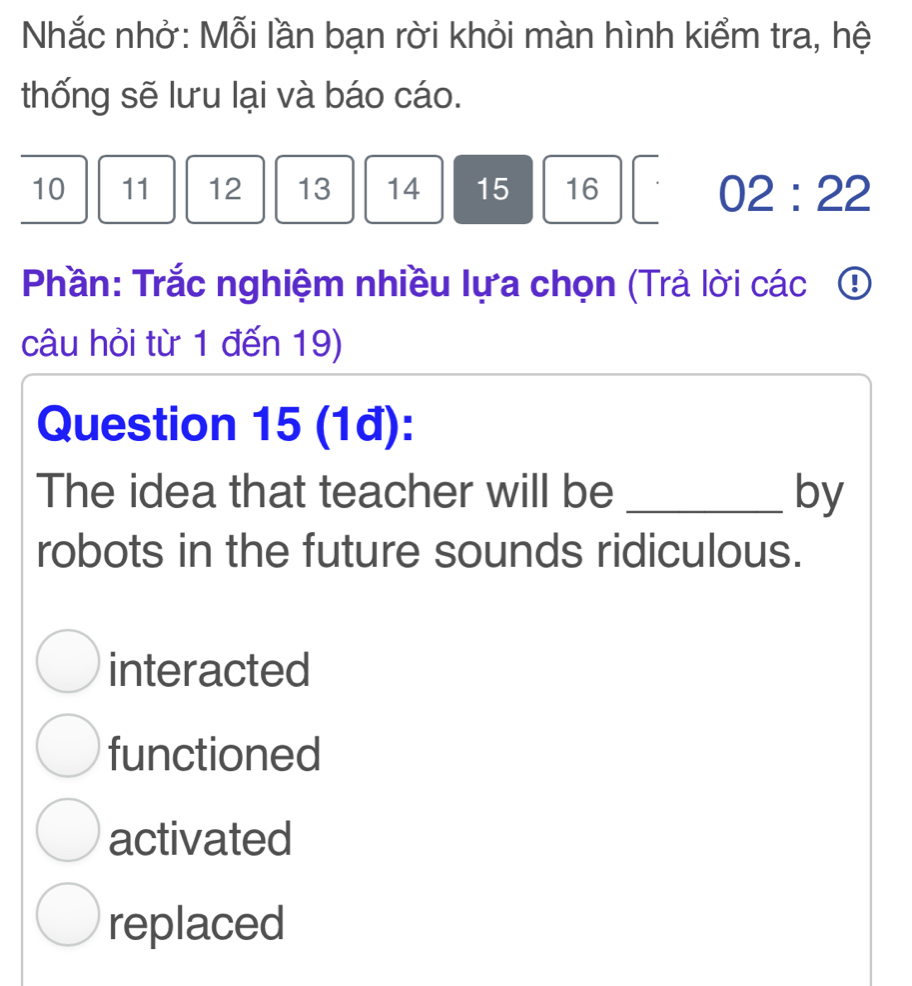 Nhắc nhở: Mỗi lần bạn rời khỏi màn hình kiểm tra, hệ
thống sẽ lưu lại và báo cáo.
10 11 12 13 14 15 16
02:22
Phần: Trắc nghiệm nhiều lựa chọn (Trả lời các ①
câu hỏi từ 1 đến 19)
Question 15 (1đ):
The idea that teacher will be _by
robots in the future sounds ridiculous.
interacted
functioned
activated
replaced