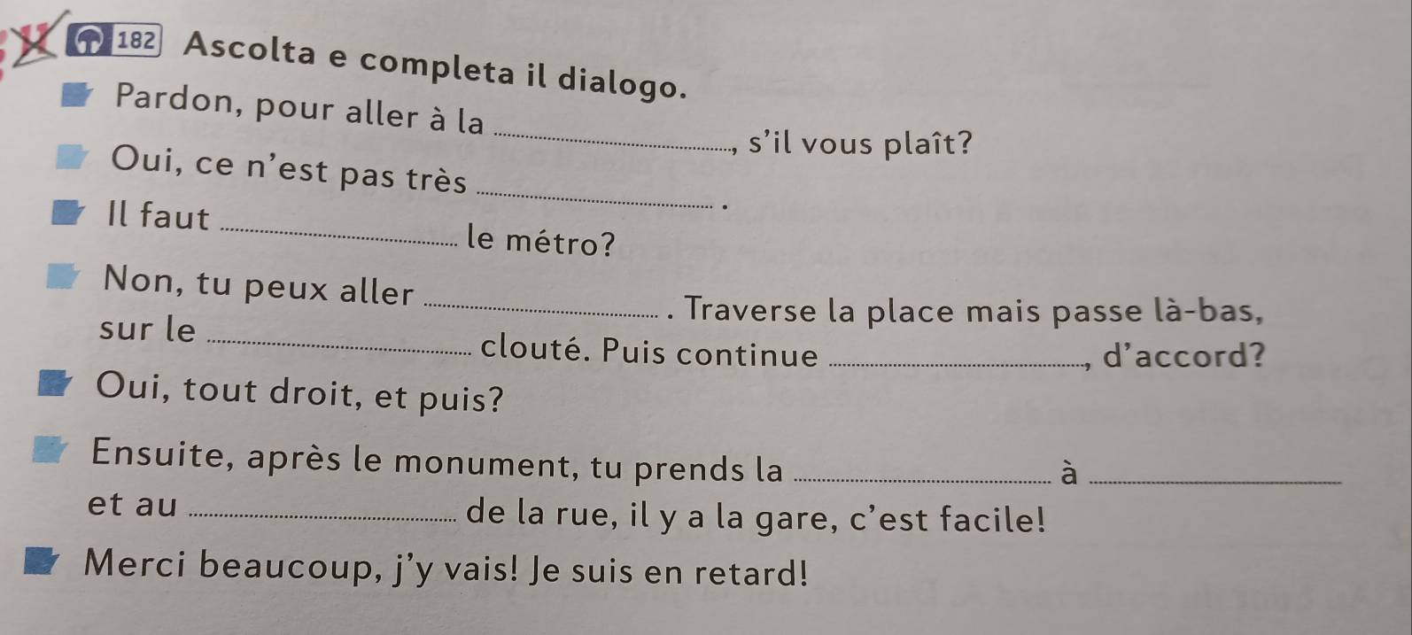 182 Ascolta e completa il dialogo. 
_ 
Pardon, pour aller à la 
s'il vous plaît? 
_ 
Oui, ce n'est pas très 
· 
Il faut _le métro? 
Non, tu peux aller 
_. Traverse la place mais passe là-bas, 
sur le _clouté. Puis continue_ 
, d'accord? 
Oui, tout droit, et puis? 
Ensuite, après le monument, tu prends la_ 
_à 
et au _de la rue, il y a la gare, c’est facile! 
Merci beaucoup, j'y vais! Je suis en retard!