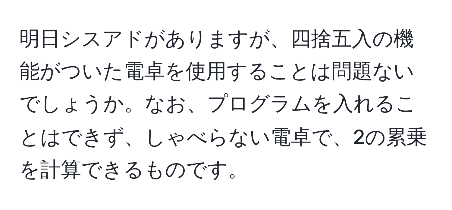 明日シスアドがありますが、四捨五入の機能がついた電卓を使用することは問題ないでしょうか。なお、プログラムを入れることはできず、しゃべらない電卓で、2の累乗を計算できるものです。