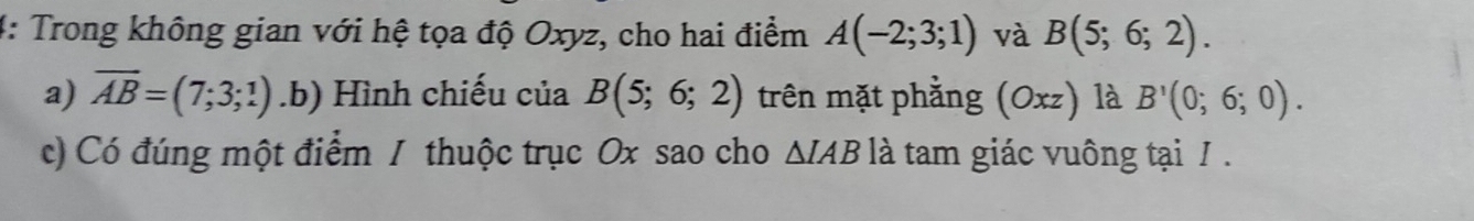 4: Trong không gian với hệ tọa độ Oxyz, cho hai điểm A(-2;3;1) và B(5;6;2). 
a) overline AB=(7;3;1).b) Hình chiếu của B(5;6;2) trên mặt phẳng (Oxz) là B'(0;6;0). 
c) Có đúng một điểm / thuộc trục Ox sao cho △ IAB là tam giác vuông tại / .