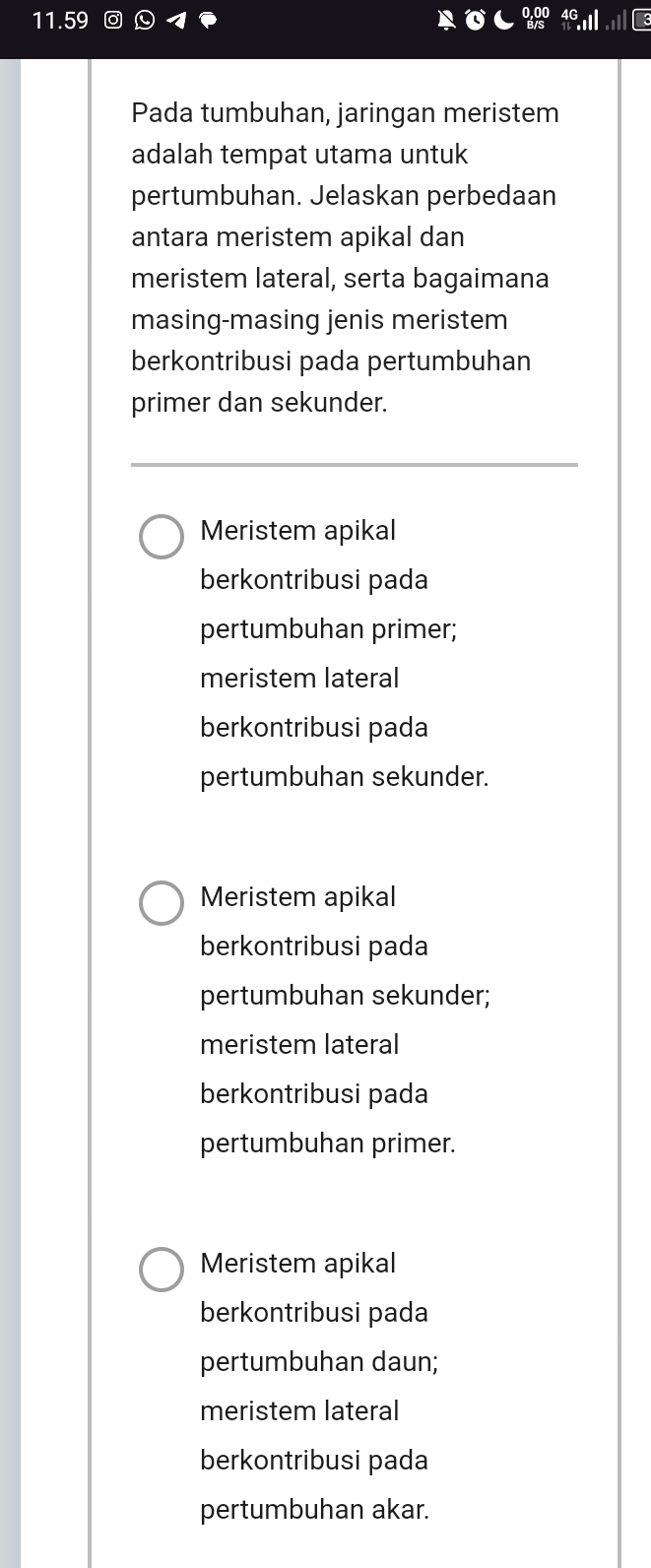 11.59
Pada tumbuhan, jaringan meristem
adalah tempat utama untuk
pertumbuhan. Jelaskan perbedaan
antara meristem apikal dan
meristem lateral, serta bagaimana
masing-masing jenis meristem
berkontribusi pada pertumbuhan
primer dan sekunder.
Meristem apikal
berkontribusi pada
pertumbuhan primer;
meristem lateral
berkontribusi pada
pertumbuhan sekunder.
Meristem apikal
berkontribusi pada
pertumbuhan sekunder;
meristem lateral
berkontribusi pada
pertumbuhan primer.
Meristem apikal
berkontribusi pada
pertumbuhan daun;
meristem lateral
berkontribusi pada
pertumbuhan akar.