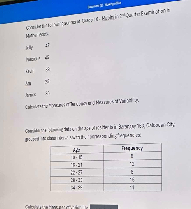 Document (2) - Working offline 
Consider the following scores of Grade 10 - Mabini in 2^(nd) Quarter Examination in 
Mathematics. 
Jelly 47
Precious 45
Kevin 38
Ara 25
James 30
Calculate the Measures of Tendency and Measures of Variability. 
Consider the following data on the age of residents in Barangay 153, Caloocan City, 
grouped into class intervals with their corresponding frequencies: 
Calculate the Measures of Variability