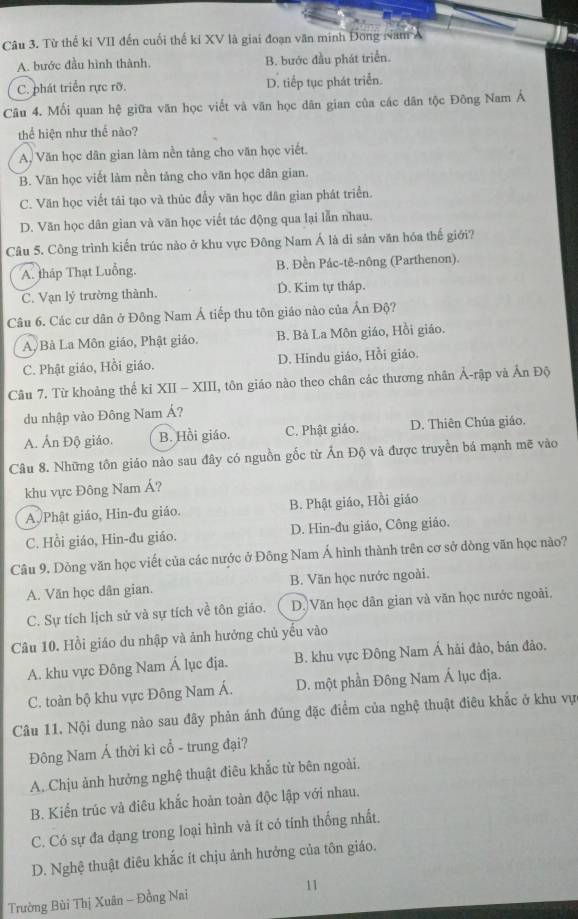 Từ thể kỉ VII đến cuối thế ki XV là giai đoạn văn minh Đong Nam A
A. bước đầu hình thành. B. bước đầu phát triển.
C. phát triển rực rỡ. D. tiếp tục phát triển.
Câu 4. Mối quan hệ giữa văn học viết và văn học dân gian của các dân tộc Đông Nam Á
thể hiện như thế nào?
A. Văn học dân gian làm nền tăng cho văn học viết.
B. Văn học viết làm nền tảng cho văn học dân gian.
C. Văn học viết tái tạo và thúc đẫy văn học dân gian phát triển.
D. Văn học dân gian và văn học viết tác động qua lại lẫn nhau.
Câu 5. Công trình kiến trúc nào ở khu vực Đông Nam Á là di sản văn hóa thế giới?
A. tháp Thạt Luồng. B. Đền Pác-tê-nông (Parthenon).
C. Vạn lý trường thành. D. Kim tự tháp.
Câu 6. Các cư dân ở Đông Nam Á tiếp thu tôn giáo nào của Ấn Độ?
A Bà La Môn giáo, Phật giáo. B. Bà La Môn giáo, Hồi giáo.
C. Phật giáo, Hồi giáo. D. Hindu giáo, Hồi giáo.
Câu 7. Từ khoảng thế kỉ XII - XIII, tôn giáo nào theo chân các thương nhân Ả-rập và Ấn Độ
du nhập vào Đông Nam Á?
A. Ấn Độ giáo. B. Hồi giáo. C. Phật giáo. D. Thiên Chúa giáo.
Câu 8. Những tôn giáo nào sau đây có nguồn gốc từ Ấn Độ và được truyền bá mạnh mẽ vào
khu vực Đông Nam Á?
A Phật giáo, Hin-đu giáo B. Phật giáo, Hồi giáo
C. Hồi giáo, Hin-đu giáo. D. Hin-đu giáo, Công giáo.
Câu 9. Đòng văn học viết của các nước ở Đông Nam Á hình thành trên cơ sở dòng văn học nào?
A. Văn học dân gian. B. Văn học nước ngoài.
C. Sự tích lịch sử và sự tích về tôn giáo. D. Văn học dân gian và văn học nước ngoài.
Câu 10. Hồi giáo du nhập và ảnh hưởng chủ yếu vào
A. khu vực Đông Nam Á lục địa. B. khu vực Đông Nam Á hải đảo, bán đảo.
C. toàn bộ khu vực Đông Nam Á. D. một phần Đông Nam Á lục địa.
Câu 11. Nội dung nào sau đây phản ánh đúng đặc điểm của nghệ thuật điêu khắc ở khu vự
Đông Nam Á thời kì cổ - trung đại?
A. Chịu ảnh hưởng nghệ thuật điêu khắc từ bên ngoài.
B. Kiển trúc và điêu khắc hoàn toàn độc lập với nhau.
C. Có sự đa dạng trong loại hình và ít có tính thống nhất.
D. Nghệ thuật điêu khắc ít chịu ảnh hưởng của tôn giáo.
Trường Bùi Thị Xuân - Đồng Nai 11