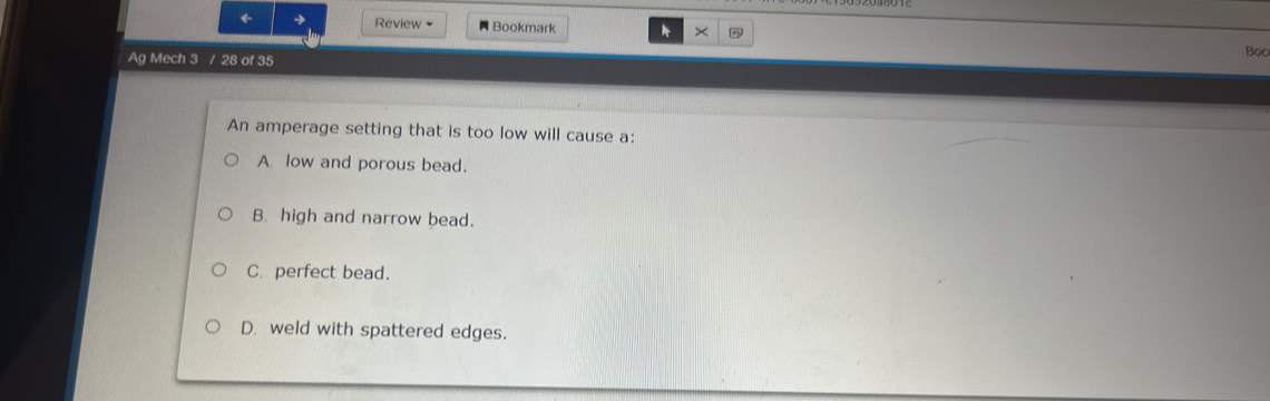 ← → Review Bookmark * ×
Ag Mech 3 / 28 of 35 Boo
An amperage setting that is too low will cause a:
A low and porous bead.
B. high and narrow bead.
C. perfect bead.
D. weld with spattered edges.
