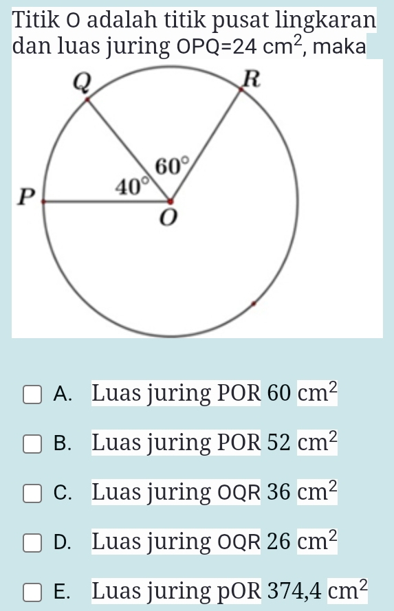 Titik O adalah titik pusat lingkaran
dan luas juring OPQ=24cm^2 , maka
A. Luas juring POR 60cm^2
B. Luas juring POR 52cm^2
C. Luas juring OQR 36cm^2
D. Luas juring OQR 26cm^2
E. Luas juring pOR 374,4cm^2