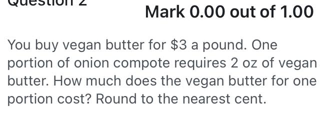 out of 1.00 
You buy vegan butter for $3 a pound. One 
portion of onion compote requires 2 oz of vegan 
butter. How much does the vegan butter for one 
portion cost? Round to the nearest cent.