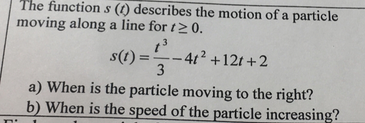 The function s(t) describes the motion of a particle 
moving along a line for t≥ 0.
s(t)= t^3/3 -4t^2+12t+2
a) When is the particle moving to the right? 
b) When is the speed of the particle increasing?