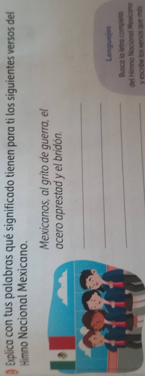 Explica con tus palabras qué significado tienen para ti los siguientes versos del 
Himno Nacional Mexicano. 
exicanos, al grito de guerra, el 
cero aprestad y el bridón. 
_ 
_ 
Lenguajes 
_ 
Busca la letra compieta 
del Hímno Nacional Mexicano 
_y escribe los versos que más