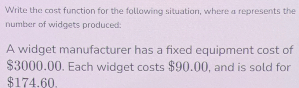 Write the cost function for the following situation, where a represents the 
number of widgets produced: 
A widget manufacturer has a fixed equipment cost of
$3000.00. Each widget costs $90.00, and is sold for
$174.60.