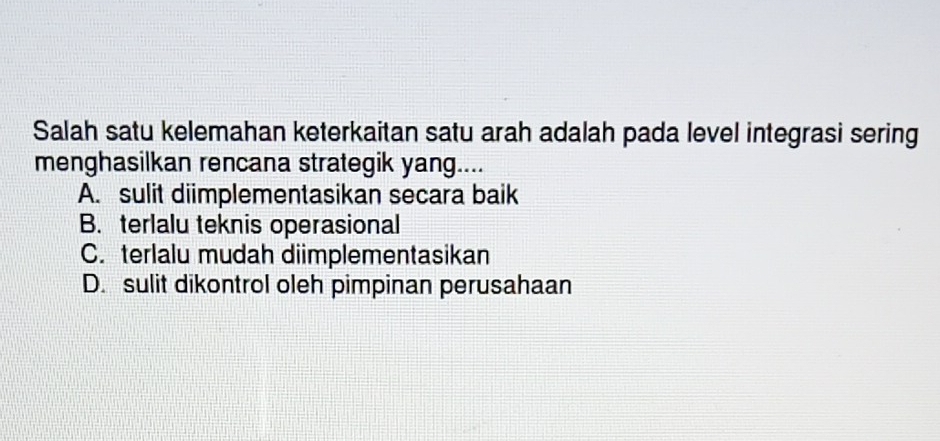 Salah satu kelemahan keterkaitan satu arah adalah pada level integrasi sering
menghasilkan rencana strategik yang....
A. sulit diimplementasikan secara baik
B. terlalu teknis operasional
C. terlalu mudah diimplementasikan
D. sulit dikontrol oleh pimpinan perusahaan