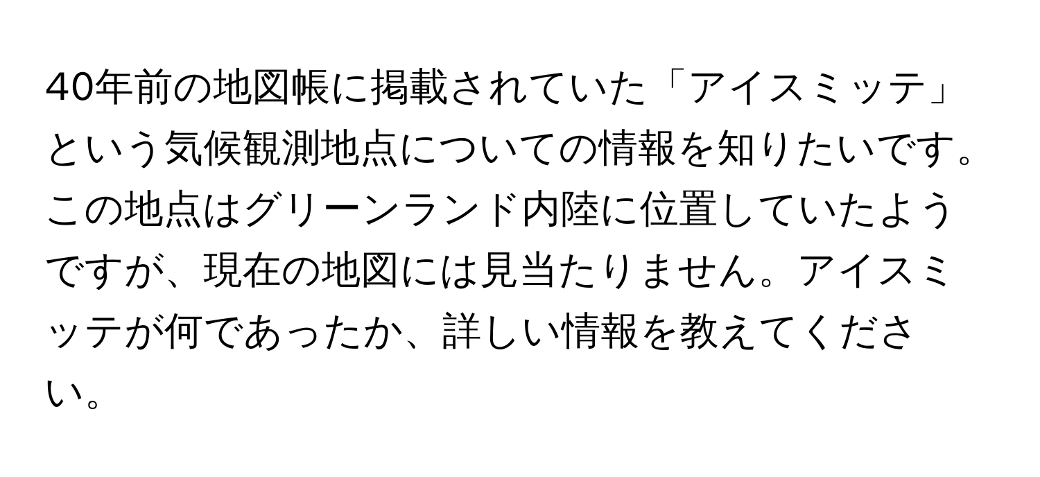 40年前の地図帳に掲載されていた「アイスミッテ」という気候観測地点についての情報を知りたいです。この地点はグリーンランド内陸に位置していたようですが、現在の地図には見当たりません。アイスミッテが何であったか、詳しい情報を教えてください。