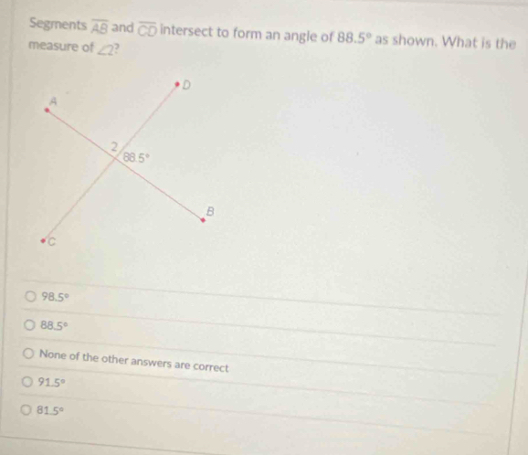 Segments overline AB and overline CD intersect to form an angle of 88.5° as shown. What is the
measure of ∠ 2
98.5°
88.5°
None of the other answers are correct
91.5°
81.5°