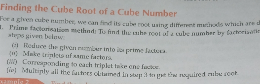 Finding the Cube Root of a Cube Number 
For a given cube number, we can find its cube root using different methods which are d 
1. Prime factorisation method: To find the cube root of a cube number by factorisatic 
steps given below: 
(1) Reduce the given number into its prime factors. 
(i) Make triplets of same factors. 
(iii) Corresponding to each triplet take one factor. 
(ⅳv) Multiply all the factors obtained in step 3 to get the required cube root. 
xample 2