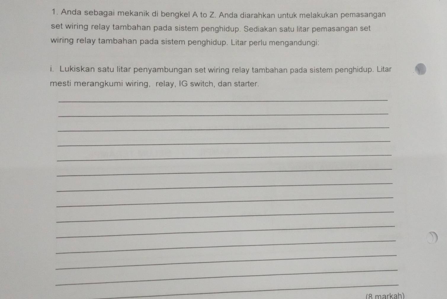 Anda sebagai mekanik di bengkel A to Z. Anda diarahkan untuk melakukan pemasangan 
set wiring relay tambahan pada sistem penghidup. Sediakan satu litar pemasangan set 
wiring relay tambahan pada sistem penghidup. Litar perlu mengandungi: 
i. Lukiskan satu litar penyambungan set wiring relay tambahan pada sistem penghidup. Litar 
mesti merangkumi wiring, relay, IG switch, dan starter. 
_ 
_ 
_ 
_ 
_ 
_ 
_ 
_ 
_ 
_ 
_ 
_ 
_ 
_ 
(8 markah)