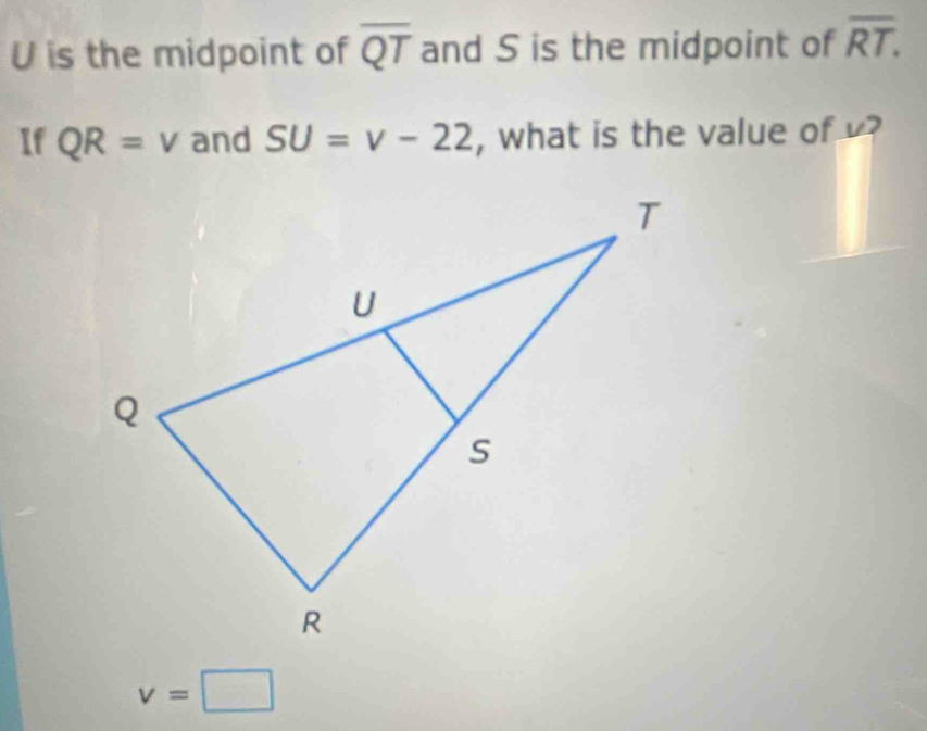 U is the midpoint of overline QT and S is the midpoint of overline RT. 
If QR=v and SU=v-22 , what is the value of ?
v=□