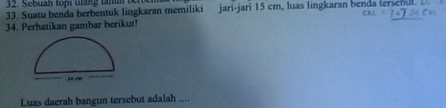 Sebuan to r uhng t u n ber 
33. Suatu benda berbentuk lingkaran memiliki jari-jari 15 cm, luas lingkaran benda tersebul. 
34. Perhatikan gambar berikut! 
Luas daerah bangun tersebut adalah ....